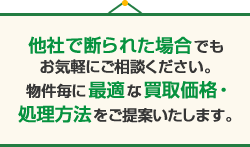 他社で断られた場合でもお気軽にご相談ください。物件毎に最適な買取価格・処理方法をご提案いたします。